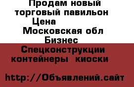 Продам новый торговый павильон › Цена ­ 300 000 - Московская обл. Бизнес » Спецконструкции, контейнеры, киоски   